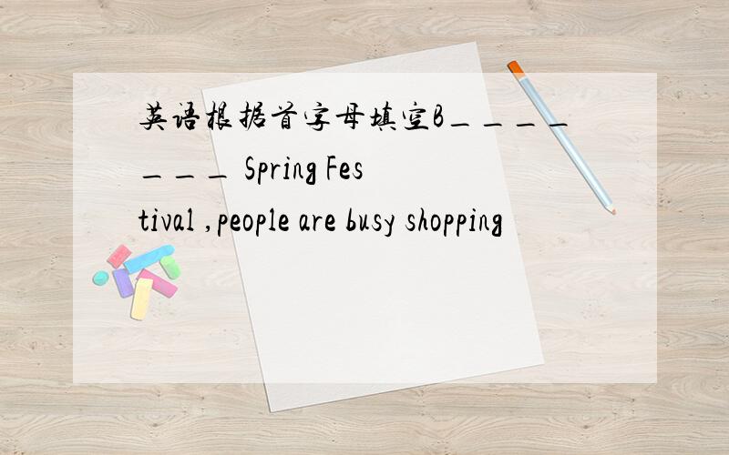 英语根据首字母填空B_______ Spring Festival ,people are busy shopping