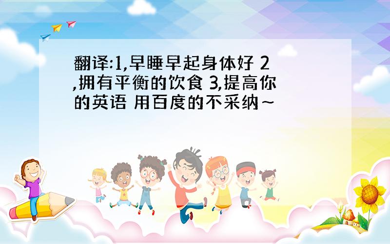 翻译:1,早睡早起身体好 2,拥有平衡的饮食 3,提高你的英语 用百度的不采纳～