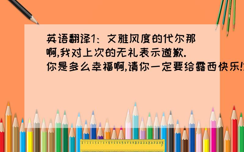 英语翻译1：文雅风度的代尔那啊,我对上次的无礼表示道歉.你是多么幸福啊,请你一定要给露西快乐!2：恩,我会的.谢谢我亲爱