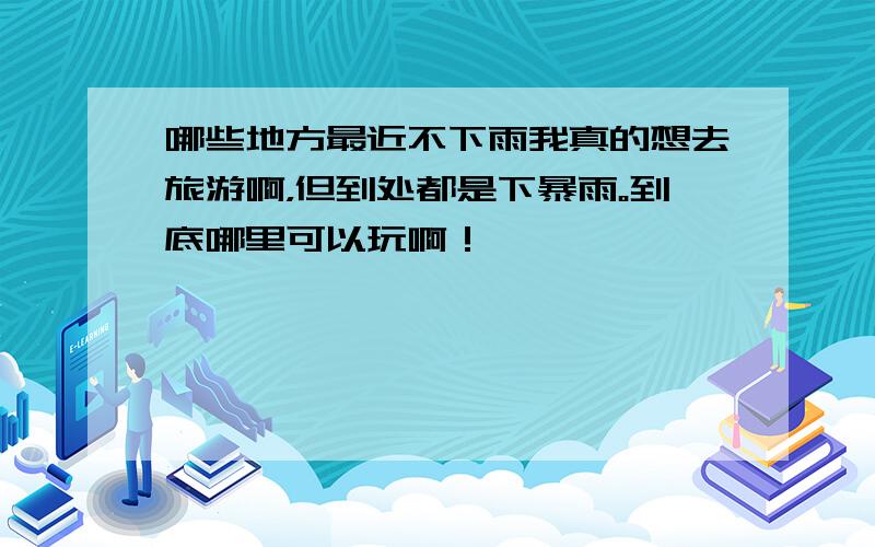 哪些地方最近不下雨我真的想去旅游啊，但到处都是下暴雨。到底哪里可以玩啊！