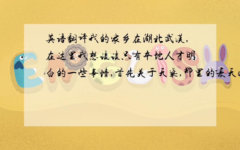 英语翻译我的家乡在湖北武汉,在这里我想谈谈只有本地人才明白的一些事情,首先关于天气,那里的夏天特别热,冬天又特别冷,所以