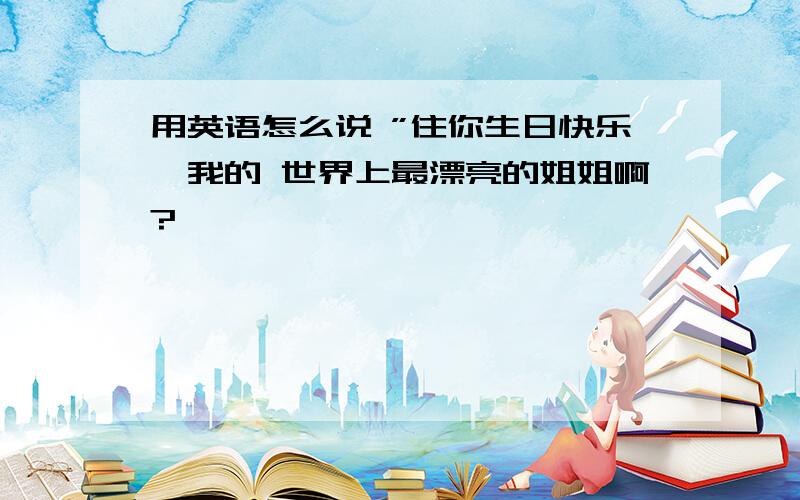 用英语怎么说 ”住你生日快乐,我的 世界上最漂亮的姐姐啊?