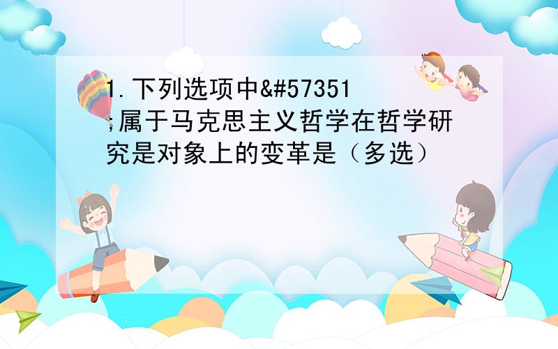 1.下列选项中属于马克思主义哲学在哲学研究是对象上的变革是（多选）