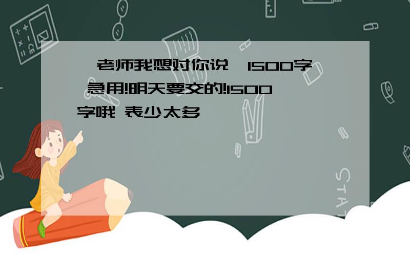 《老师我想对你说》1500字 急用!明天要交的!1500字哦 表少太多