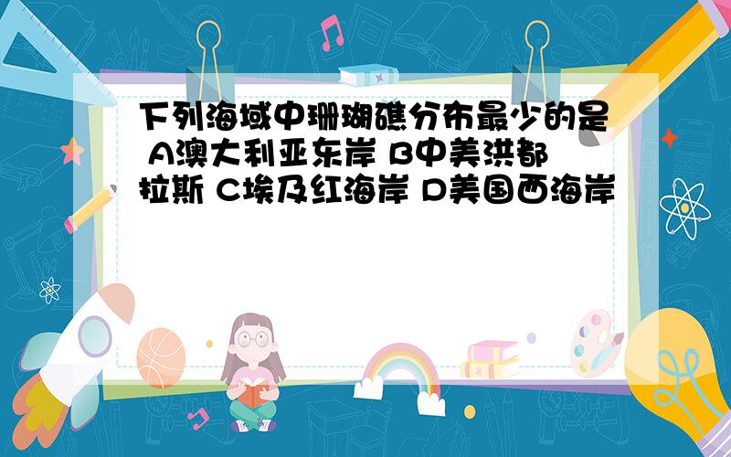 下列海域中珊瑚礁分布最少的是 A澳大利亚东岸 B中美洪都拉斯 C埃及红海岸 D美国西海岸