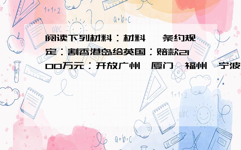 阅读下列材料：材料一 条约规定：割香港岛给英国；赔款2100万元；开放广州、厦门、福州、宁波、上海五处为通商口岸；英商进