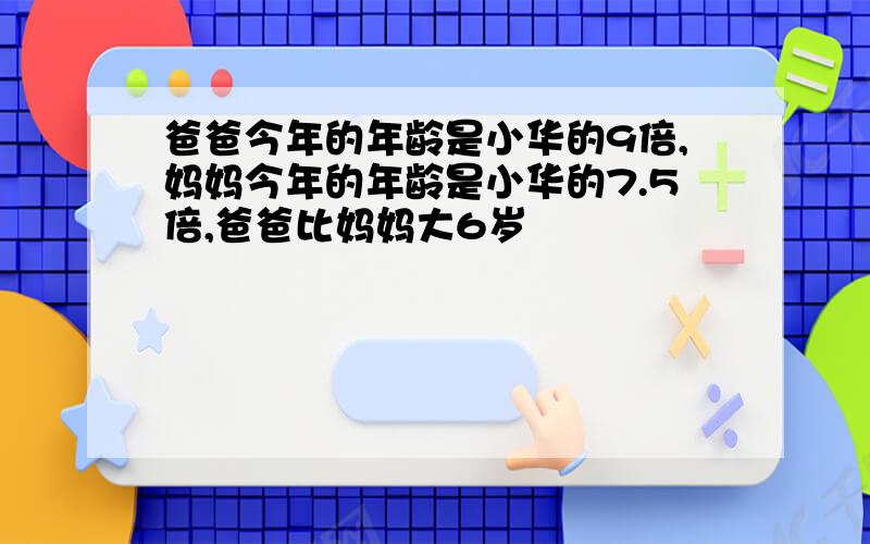 爸爸今年的年龄是小华的9倍,妈妈今年的年龄是小华的7.5倍,爸爸比妈妈大6岁