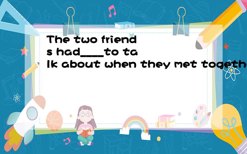 The two friends had____to talk about when they met together