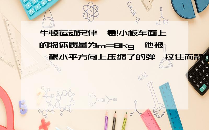 牛顿运动定律,急!小板车面上的物体质量为m=8kg,他被一根水平方向上压缩了的弹簧拉住而静止在小车上,这时弹簧的弹力为6