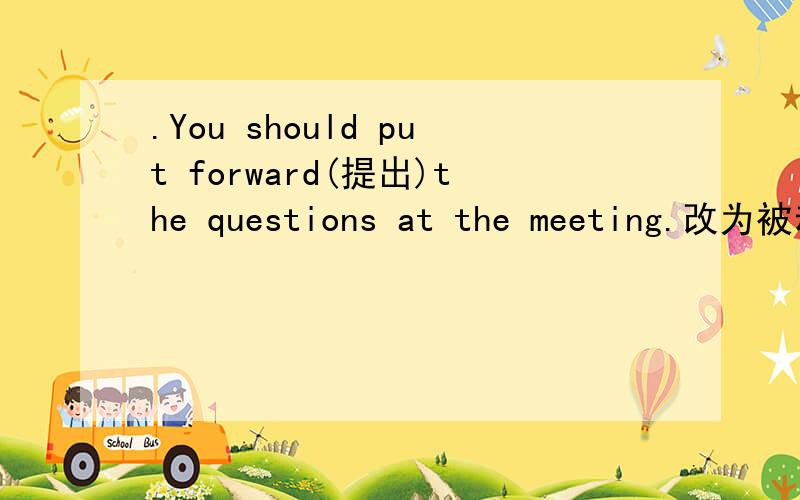 .You should put forward(提出)the questions at the meeting.改为被动