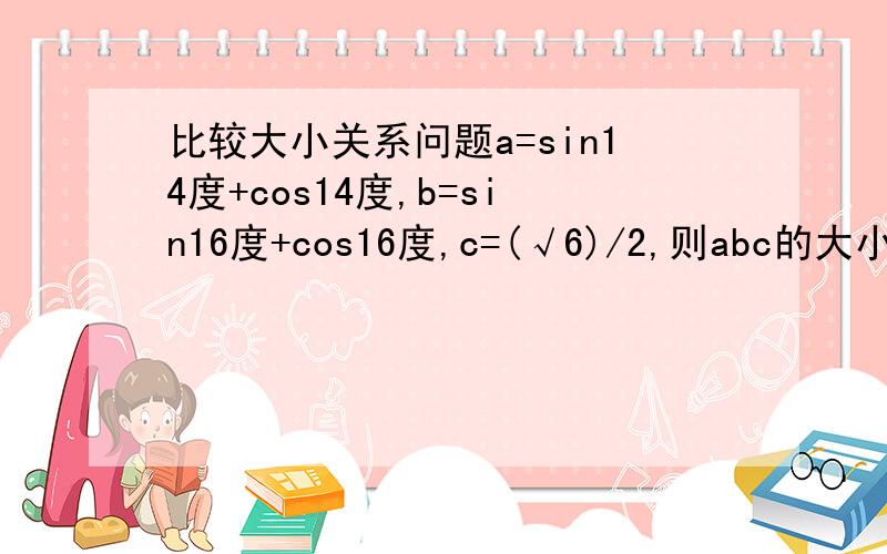 比较大小关系问题a=sin14度+cos14度,b=sin16度+cos16度,c=(√6)/2,则abc的大小关系?