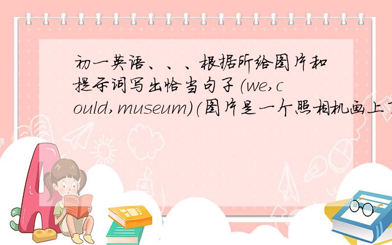 初一英语、、、根据所给图片和提示词写出恰当句子（we,could,museum)(图片是一个照相机画上了禁止符号）（it