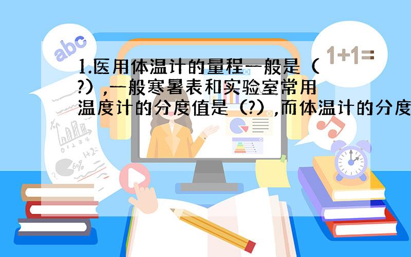 1.医用体温计的量程一般是（?）,一般寒暑表和实验室常用温度计的分度值是（?）,而体温计的分度值是（?）