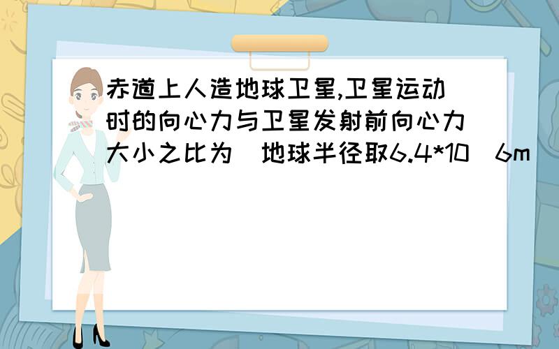 赤道上人造地球卫星,卫星运动时的向心力与卫星发射前向心力大小之比为（地球半径取6.4*10^6m）