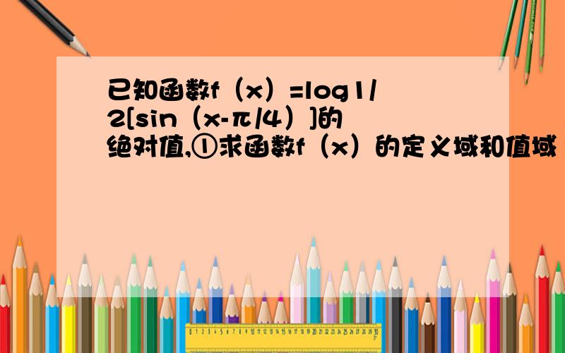 已知函数f（x）=log1/2[sin（x-π/4）]的绝对值,①求函数f（x）的定义域和值域