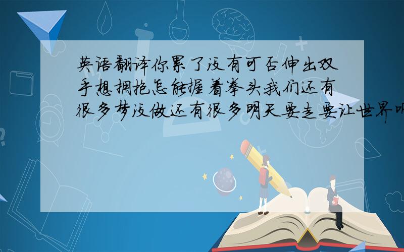 英语翻译你累了没有可否伸出双手想拥抱怎能握着拳头我们还有很多梦没做还有很多明天要走要让世界听见我们的歌准备好没有时间不再