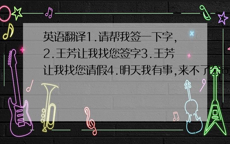 英语翻译1.请帮我签一下字,2.王芳让我找您签字3.王芳让我找您请假4.明天我有事,来不了公司5.王芳让我把这个给您