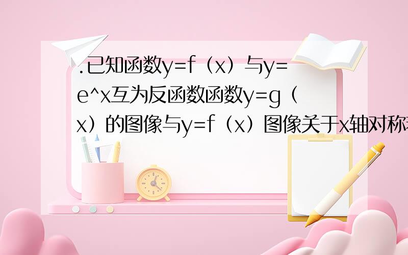 .已知函数y=f（x）与y=e^x互为反函数函数y=g（x）的图像与y=f（x）图像关于x轴对称若g（a）=1则实数a值