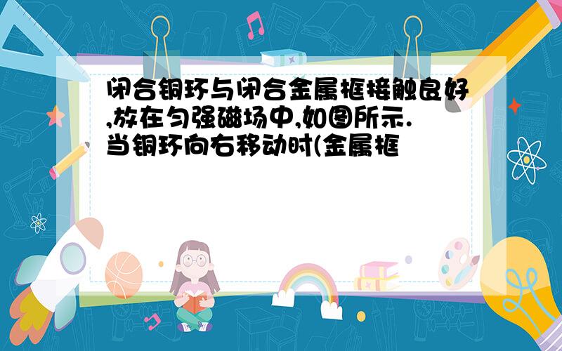 闭合铜环与闭合金属框接触良好,放在匀强磁场中,如图所示.当铜环向右移动时(金属框