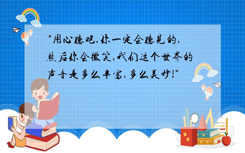 “用心听吧,你一定会听见的,然后你会微笑,我们这个世界的声音是多么丰富,多么美妙!”