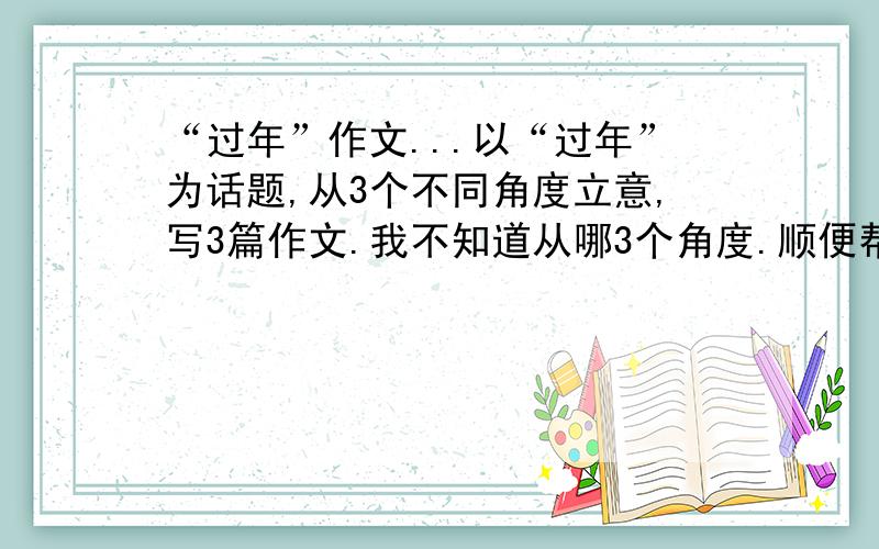 “过年”作文...以“过年”为话题,从3个不同角度立意,写3篇作文.我不知道从哪3个角度.顺便帮我开个头...注意：三个