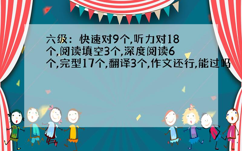 六级：快速对9个,听力对18个,阅读填空3个,深度阅读6个,完型17个,翻译3个,作文还行,能过吗