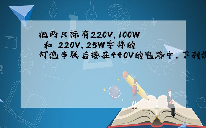 把两只标有220V,100W 和 220V,25W字样的灯泡串联后接在440V的电路中,下列说法中正确的是：