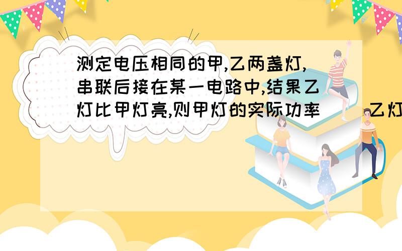 测定电压相同的甲,乙两盏灯,串联后接在某一电路中,结果乙灯比甲灯亮,则甲灯的实际功率（ ）乙灯的实际