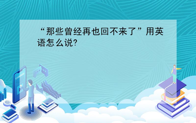 “那些曾经再也回不来了”用英语怎么说?