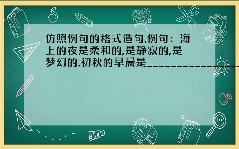 仿照例句的格式造句.例句：海上的夜是柔和的,是静寂的,是梦幻的.初秋的早晨是______________________