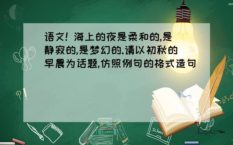 语文! 海上的夜是柔和的,是静寂的,是梦幻的.请以初秋的早晨为话题,仿照例句的格式造句