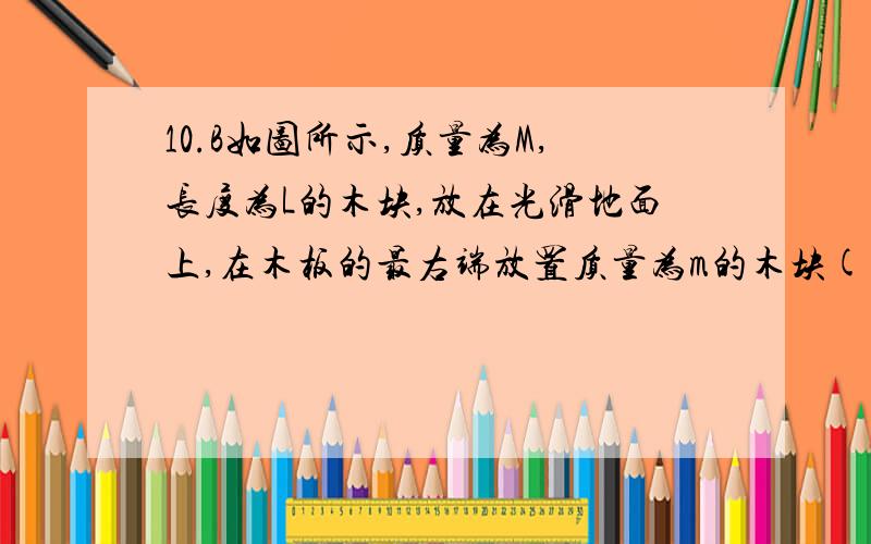 10.B如图所示,质量为M,长度为L的木块,放在光滑地面上,在木板的最右端放置质量为m的木块(大小不计).木块和