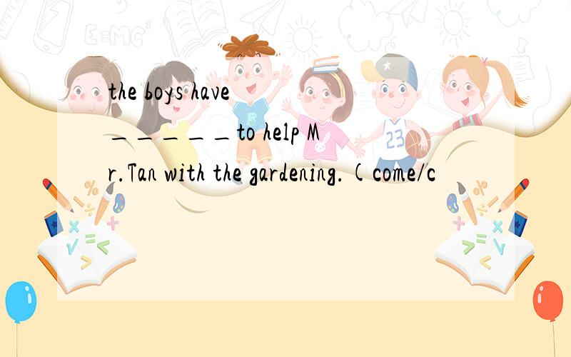 the boys have _____to help Mr.Tan with the gardening.(come/c