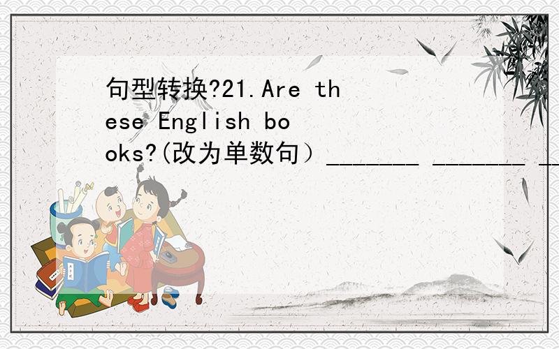 句型转换?21.Are these English books?(改为单数句）_______ _______ _____