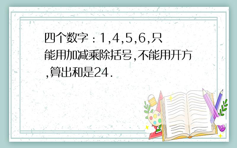 四个数字：1,4,5,6,只能用加减乘除括号,不能用开方,算出和是24.