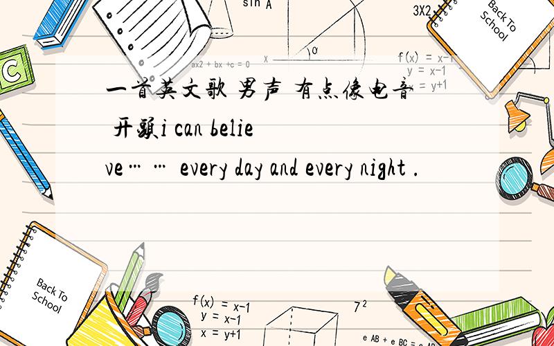 一首英文歌 男声 有点像电音 开头i can believe…… every day and every night .