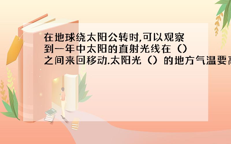 在地球绕太阳公转时,可以观察到一年中太阳的直射光线在（）之间来回移动.太阳光（）的地方气温要高一些,而（）的地方气温要低