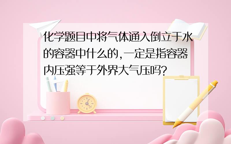 化学题目中将气体通入倒立于水的容器中什么的,一定是指容器内压强等于外界大气压吗?