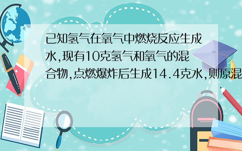 已知氢气在氧气中燃烧反应生成水,现有10克氢气和氧气的混合物,点燃爆炸后生成14.4克水,则原混合物中氢气和氧气的质量各