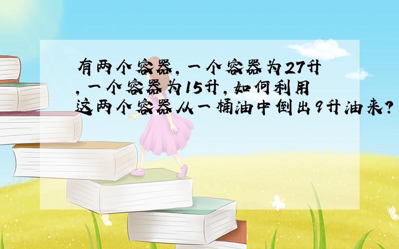 有两个容器,一个容器为27升,一个容器为15升,如何利用这两个容器从一桶油中倒出9升油来?