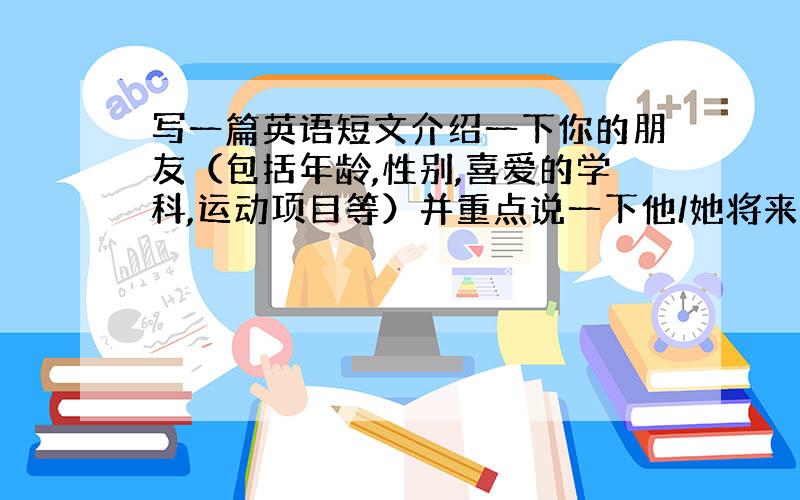 写一篇英语短文介绍一下你的朋友（包括年龄,性别,喜爱的学科,运动项目等）并重点说一下他/她将来想做什