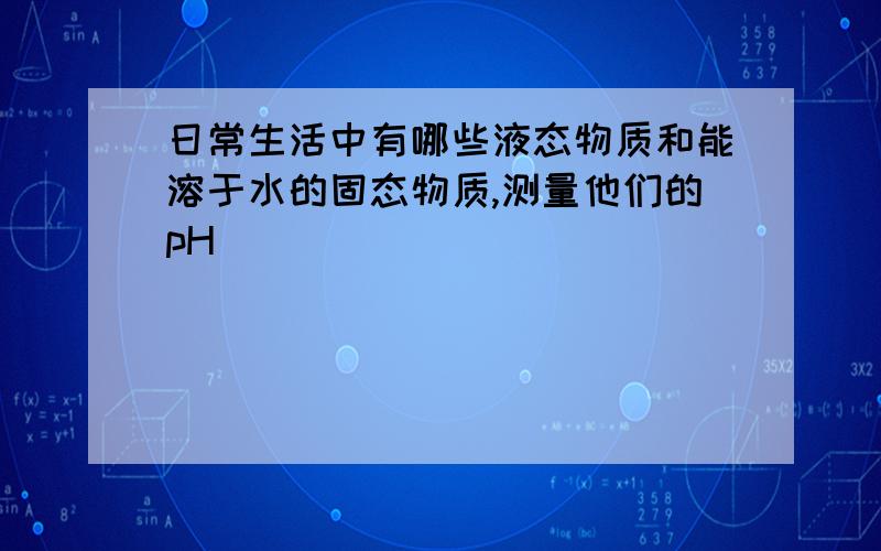 日常生活中有哪些液态物质和能溶于水的固态物质,测量他们的pH