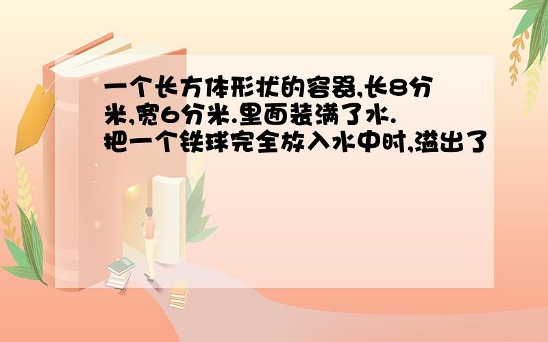 一个长方体形状的容器,长8分米,宽6分米.里面装满了水.把一个铁球完全放入水中时,溢出了