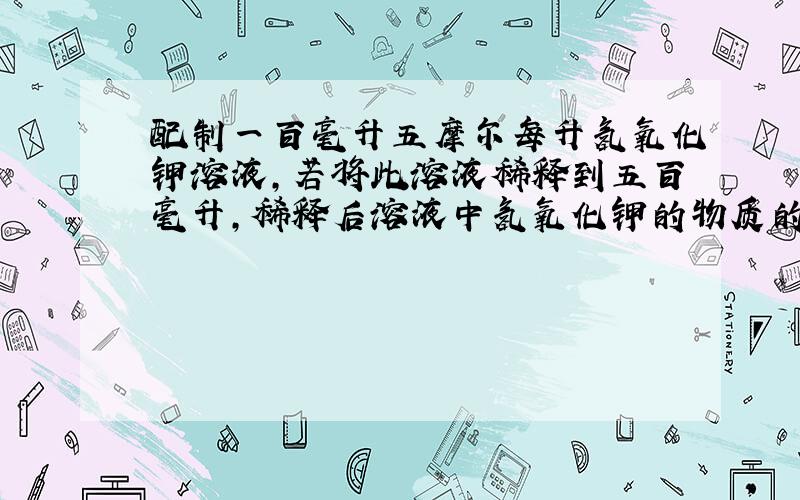 配制一百毫升五摩尔每升氢氧化钾溶液,若将此溶液稀释到五百毫升,稀释后溶液中氢氧化钾的物质的量浓度为?若向原溶液中加入足量