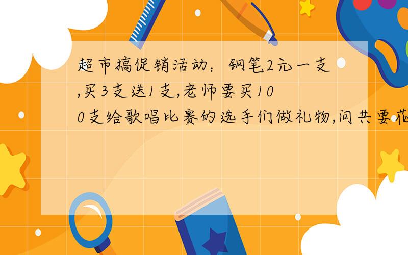 超市搞促销活动：钢笔2元一支,买3支送1支,老师要买100支给歌唱比赛的选手们做礼物,问共要花多少钱?