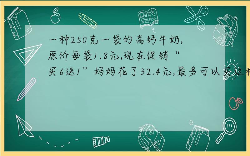 一种250克一袋的高钙牛奶,原价每袋1.8元,现在促销“买6送1”妈妈花了32.4元,最多可以买这种牛奶多少袋?