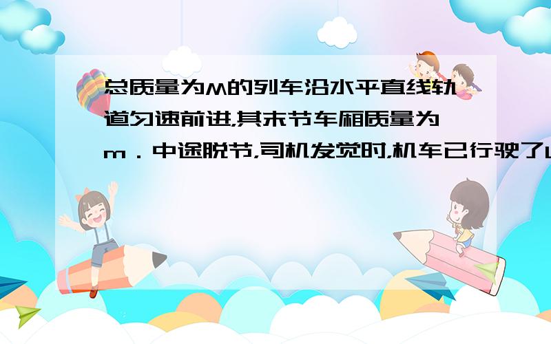 总质量为M的列车沿水平直线轨道匀速前进，其末节车厢质量为m．中途脱节，司机发觉时，机车已行驶了L的距离．于是立即关闭油门