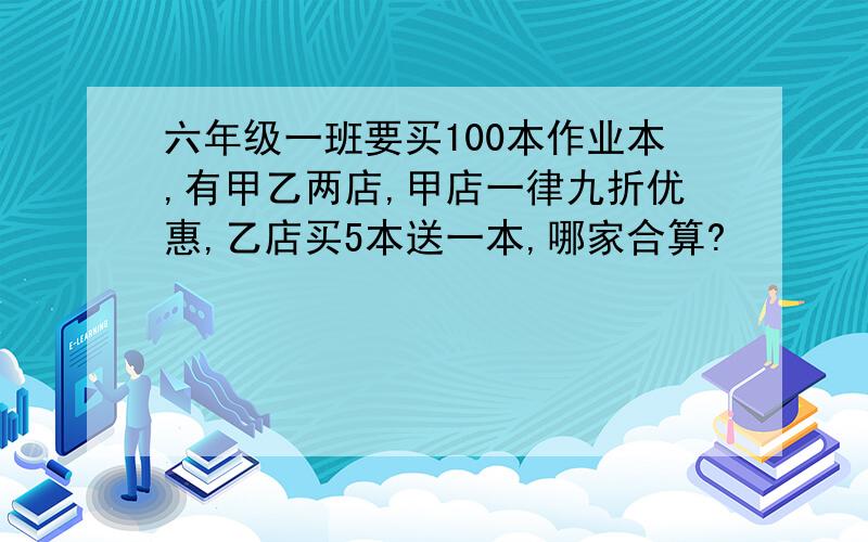 六年级一班要买100本作业本,有甲乙两店,甲店一律九折优惠,乙店买5本送一本,哪家合算?