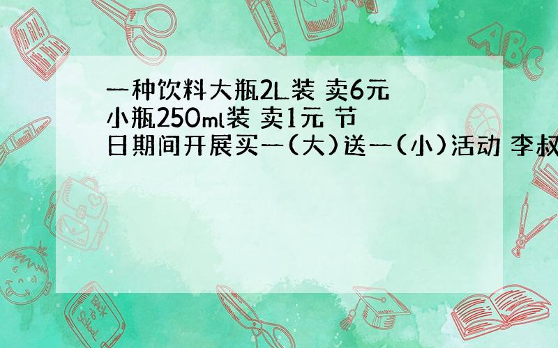 一种饮料大瓶2L装 卖6元 小瓶250ml装 卖1元 节日期间开展买一(大)送一(小)活动 李叔叔要买13.5L这种饮料