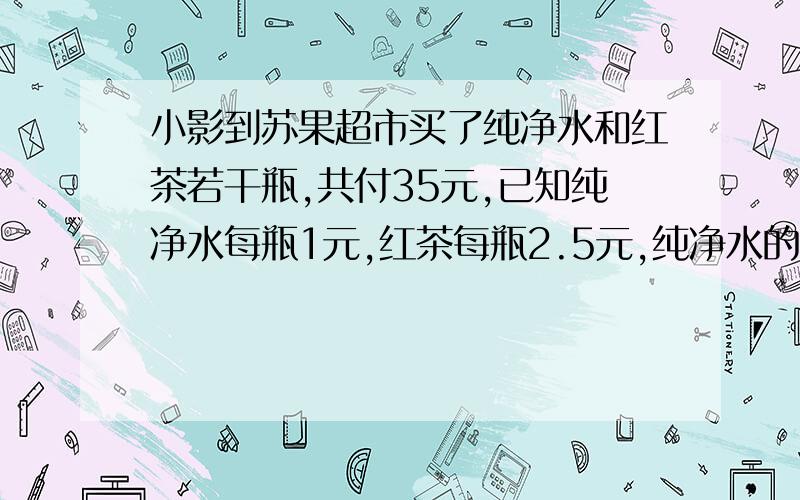 小影到苏果超市买了纯净水和红茶若干瓶,共付35元,已知纯净水每瓶1元,红茶每瓶2.5元,纯净水的瓶数是红茶瓶数的2倍少1